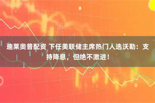 迪莱奥普配资 下任美联储主席热门人选沃勒：支持降息，但绝不激进！