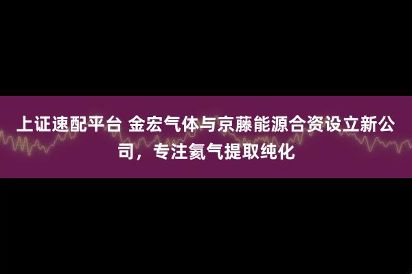 上证速配平台 金宏气体与京藤能源合资设立新公司，专注氦气提取纯化