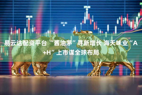 易云达配资平台 “酱油茅”寻新增长 海天味业“A+H”上市谋全球布局