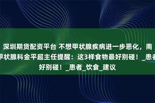 深圳期货配资平台 不想甲状腺疾病进一步恶化，南昌第五医院甲状腺科金平超主任提醒：这3样食物最好别碰！_患者_饮食_建议