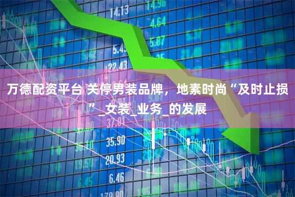 万德配资平台 关停男装品牌，地素时尚“及时止损”_女装_业务_的发展