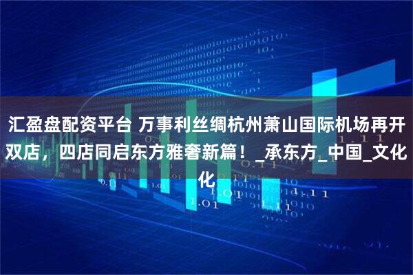 汇盈盘配资平台 万事利丝绸杭州萧山国际机场再开双店，四店同启东方雅奢新篇！_承东方_中国_文化