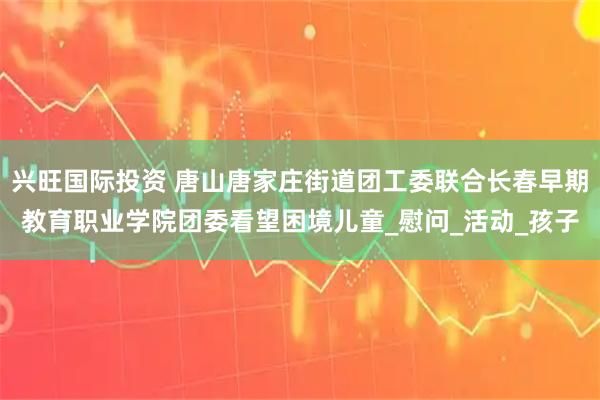 兴旺国际投资 唐山唐家庄街道团工委联合长春早期教育职业学院团委看望困境儿童_慰问_活动_孩子