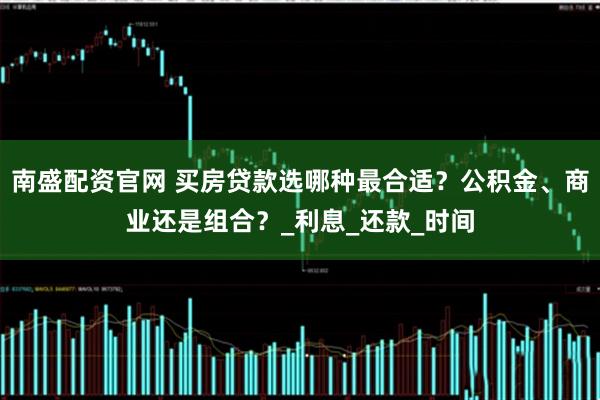 南盛配资官网 买房贷款选哪种最合适？公积金、商业还是组合？_利息_还款_时间