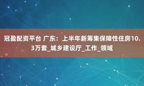 冠盈配资平台 广东：上半年新筹集保障性住房10.3万套_城乡建设厅_工作_领域