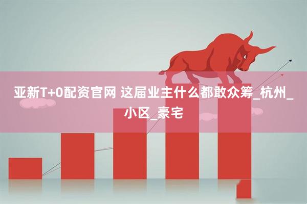 亚新T+0配资官网 这届业主什么都敢众筹_杭州_小区_豪宅