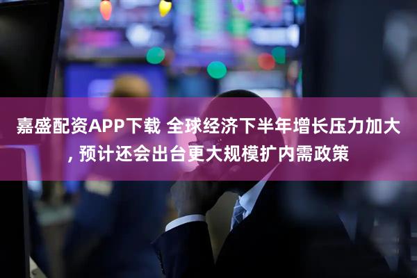 嘉盛配资APP下载 全球经济下半年增长压力加大, 预计还会出台更大规模扩内需政策