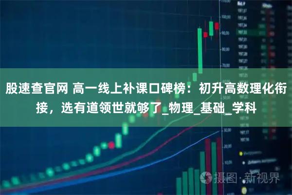 股速查官网 高一线上补课口碑榜：初升高数理化衔接，选有道领世就够了_物理_基础_学科