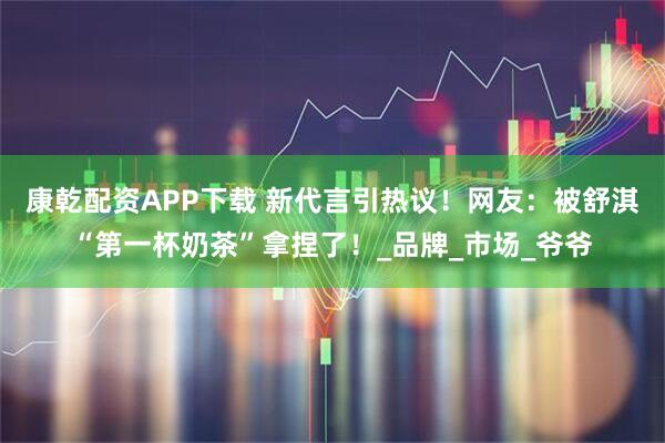 康乾配资APP下载 新代言引热议！网友：被舒淇“第一杯奶茶”拿捏了！_品牌_市场_爷爷