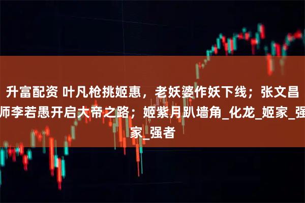 升富配资 叶凡枪挑姬惠，老妖婆作妖下线；张文昌拜师李若愚开启大帝之路；姬紫月趴墙角_化龙_姬家_强者
