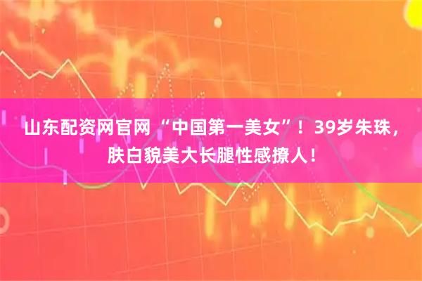 山东配资网官网 “中国第一美女”！39岁朱珠，肤白貌美大长腿性感撩人！