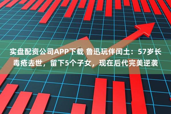 实盘配资公司APP下载 鲁迅玩伴闰土：57岁长毒疮去世，留下5个子女，现在后代完美逆袭