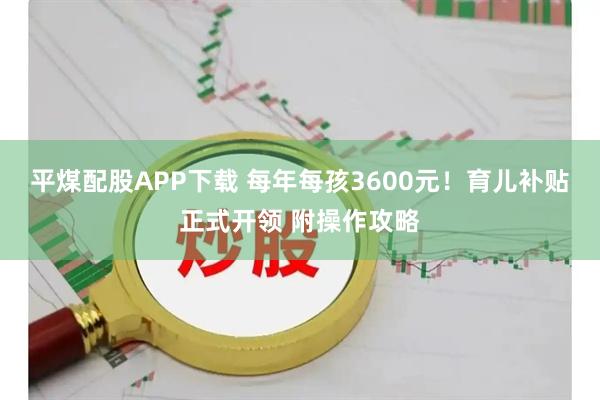 平煤配股APP下载 每年每孩3600元！育儿补贴正式开领 附操作攻略