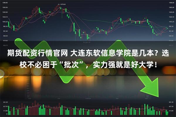 期货配资行情官网 大连东软信息学院是几本？选校不必困于“批次”，实力强就是好大学！