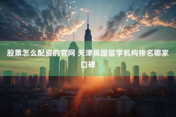 股票怎么配资的官网 天津英国留学机构排名哪家口碑