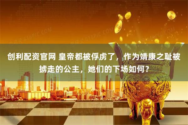 创利配资官网 皇帝都被俘虏了，作为靖康之耻被掳走的公主，她们的下场如何？