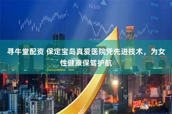 寻牛堂配资 保定宝岛真爱医院凭先进技术，为女性健康保驾护航