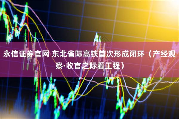 永信证券官网 东北省际高铁首次形成闭环（产经观察·收官之际看工程）
