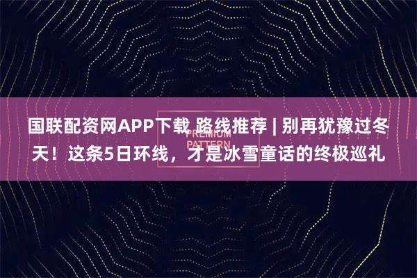 国联配资网APP下载 路线推荐 | 别再犹豫过冬天!这条5日环线,才是冰雪童话的终极巡礼