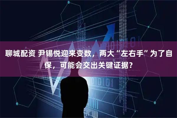 聊城配资 尹锡悦迎来变数，两大“左右手”为了自保，可能会交出关键证据？