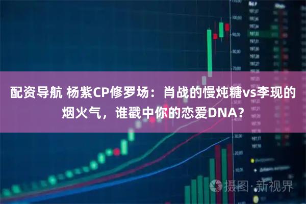 配资导航 杨紫CP修罗场：肖战的慢炖糖vs李现的烟火气，谁戳中你的恋爱DNA？