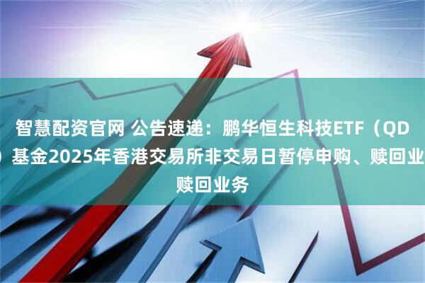 智慧配资官网 公告速递：鹏华恒生科技ETF（QDII）基金2025年香港交易所非交易日暂停申购、赎回业务