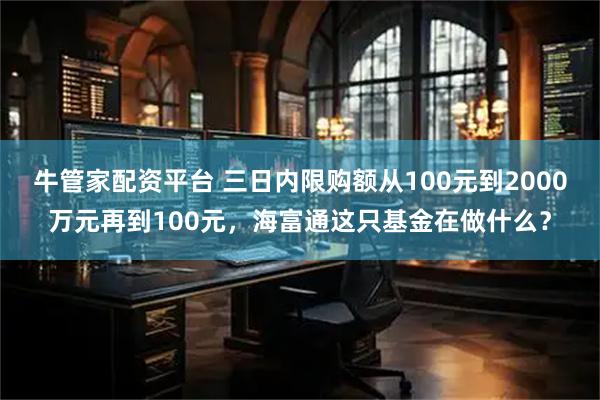 牛管家配资平台 三日内限购额从100元到2000万元再到100元，海富通这只基金在做什么？