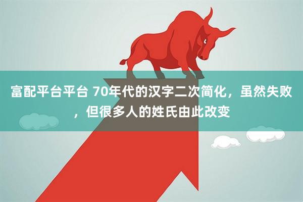富配平台平台 70年代的汉字二次简化，虽然失败，但很多人的姓氏由此改变