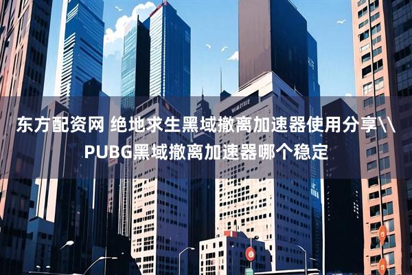 东方配资网 绝地求生黑域撤离加速器使用分享\PUBG黑域撤离加速器哪个稳定