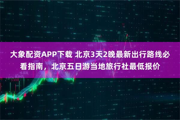 大象配资APP下载 北京3天2晚最新出行路线必看指南，北京五日游当地旅行社最低报价