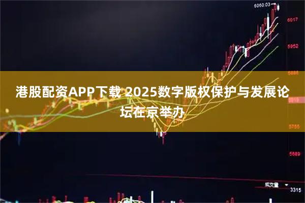 港股配资APP下载 2025数字版权保护与发展论坛在京举办