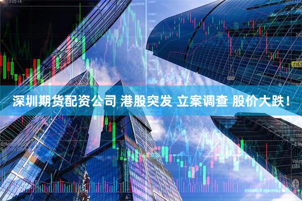 深圳期货配资公司 港股突发 立案调查 股价大跌！