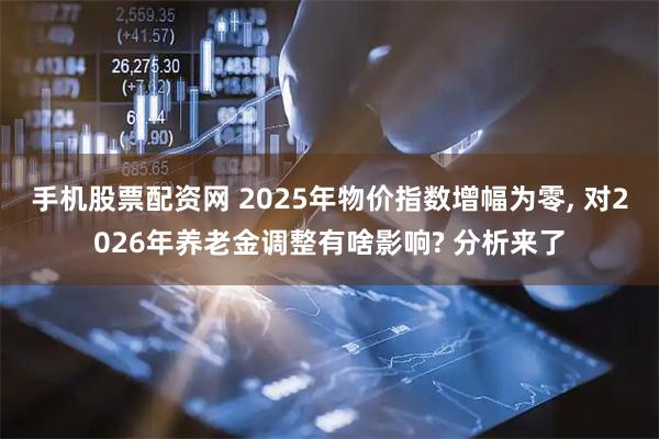 手机股票配资网 2025年物价指数增幅为零, 对2026年养老金调整有啥影响? 分析来了