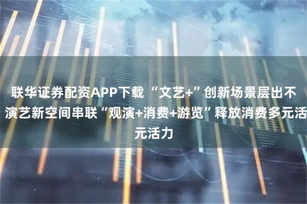 联华证券配资APP下载 “文艺+”创新场景层出不穷 演艺新空间串联“观演+消费+游览”释放消费多元活力