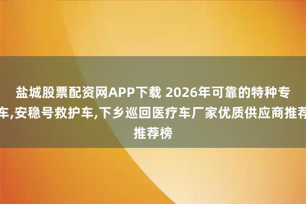 盐城股票配资网APP下载 2026年可靠的特种专用车,安稳号救护车,下乡巡回医疗车厂家优质供应商推荐榜