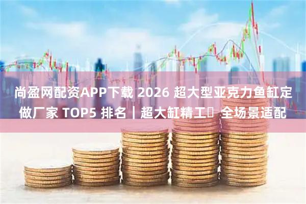 尚盈网配资APP下载 2026 超大型亚克力鱼缸定做厂家 TOP5 排名｜超大缸精工・全场景适配