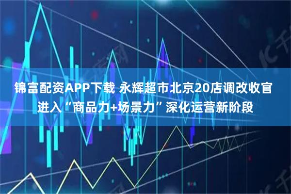 锦富配资APP下载 永辉超市北京20店调改收官 进入“商品力+场景力”深化运营新阶段
