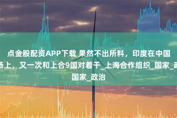 点金股配资APP下载 果然不出所料，印度在中国主场上，又一次和上合9国对着干_上海合作组织_国家_政治