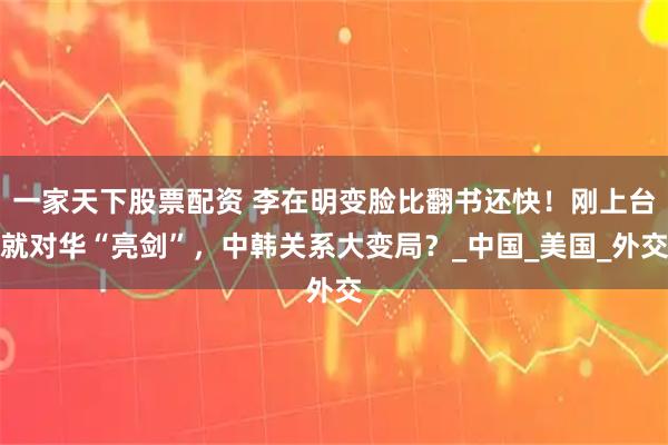 一家天下股票配资 李在明变脸比翻书还快！刚上台就对华“亮剑”，中韩关系大变局？_中国_美国_外交