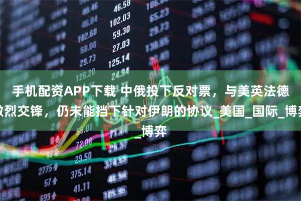 手机配资APP下载 中俄投下反对票，与美英法德激烈交锋，仍未能挡下针对伊朗的协议_美国_国际_博弈