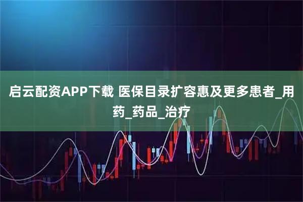 启云配资APP下载 医保目录扩容惠及更多患者_用药_药品_治疗