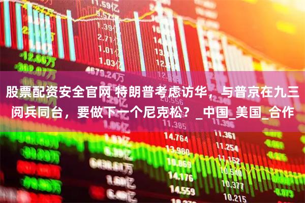 股票配资安全官网 特朗普考虑访华，与普京在九三阅兵同台，要做下一个尼克松？_中国_美国_合作