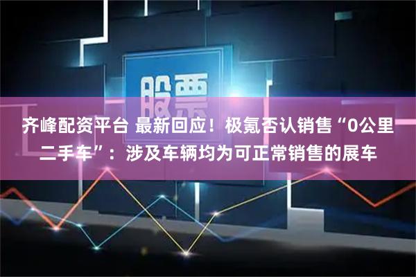 齐峰配资平台 最新回应！极氪否认销售“0公里二手车”：涉及车辆均为可正常销售的展车