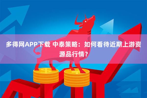 多得网APP下载 中泰策略：如何看待近期上游资源品行情？