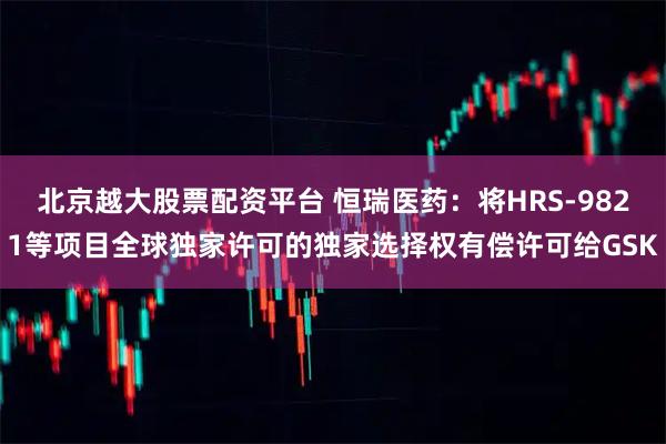 北京越大股票配资平台 恒瑞医药：将HRS-9821等项目全球独家许可的独家选择权有偿许可给GSK
