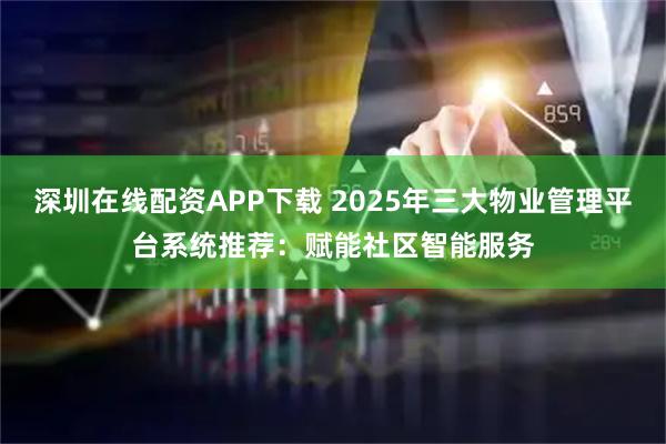 深圳在线配资APP下载 2025年三大物业管理平台系统推荐：赋能社区智能服务