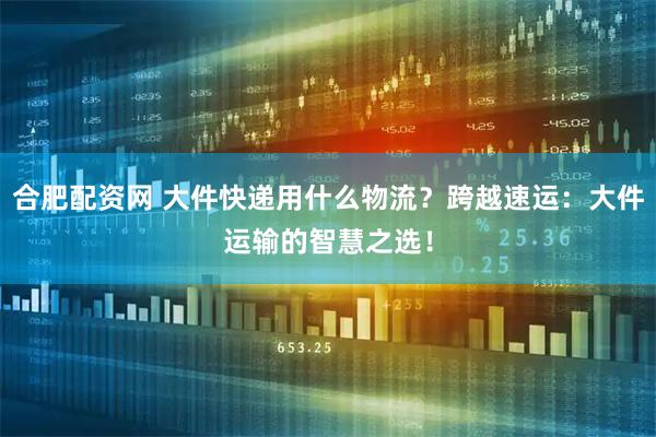 合肥配资网 大件快递用什么物流？跨越速运：大件运输的智慧之选！