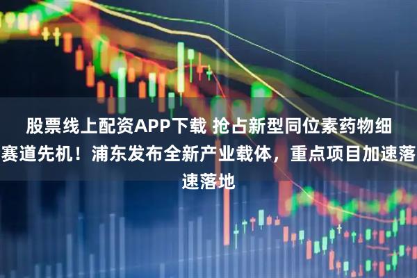 股票线上配资APP下载 抢占新型同位素药物细分赛道先机!浦东发布全新产业载体,重点项目加速落地