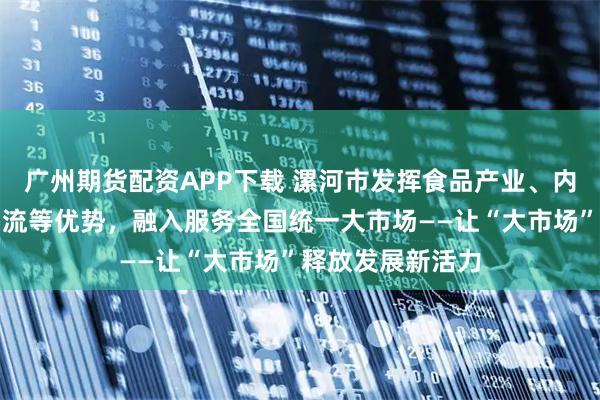 广州期货配资APP下载 漯河市发挥食品产业、内河航运、冷链物流等优势，融入服务全国统一大市场——让“大市场”释放发展新活力