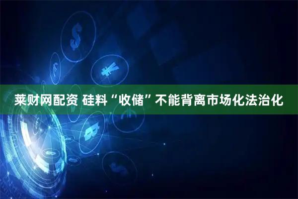 莱财网配资 硅料“收储”不能背离市场化法治化
